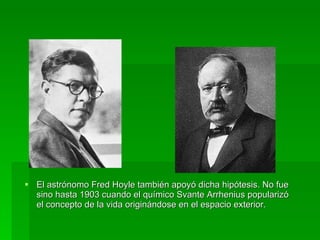 El astrónomo Fred Hoyle también apoyó dicha hipótesis. No fue sino hasta 1903 cuando el químico Svante Arrhenius popularizó el concepto de la vida originándose en el espacio exterior.  