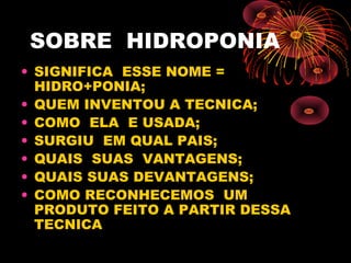 SOBRE HIDROPONIA
• SIGNIFICA ESSE NOME =
  HIDRO+PONIA;
• QUEM INVENTOU A TECNICA;
• COMO ELA E USADA;
• SURGIU EM QUAL PAIS;
• QUAIS SUAS VANTAGENS;
• QUAIS SUAS DEVANTAGENS;
• COMO RECONHECEMOS UM
  PRODUTO FEITO A PARTIR DESSA
  TECNICA
 