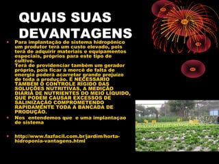 QUAIS SUAS
•
     DEVANTAGENS
    Para implantação de sistema hidropônico
    um produtor terá um custo elevado, pois
    terá de adquirir materiais e equipamentos
    especiais, próprios para este tipo de
    cultivo.
    Terá de providenciar também um gerador
    próprio, pois ficar à mercê de falta de
    energia poderá acarretar grande prejuízo
    de toda a produção. É NECESSÁRIO
    TAMBÉM O CONTROLE RÍGIDO DAS
    SOLUÇÕES NUTRITIVAS, A MEDIÇÃO
    DIÁRIA DE NUTRIENTES DO MEIO LÍQUIDO,
    QUE PODEM CAUSAR EXCESSOS DE
    SALINIZAÇÃO COMPROMETENDO
    RAPIDAMENTE TODA A BANCADA DE
    PRODUÇÃO.
•   Nos entendemos que e uma implantaçao
    de sistema

•   http://www.fazfacil.com.br/jardim/horta-
    hidroponia-vantagens.html
 