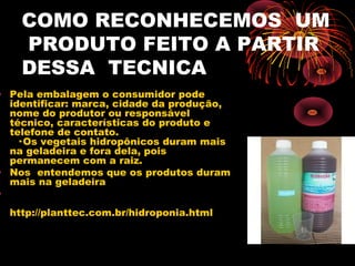 COMO RECONHECEMOS UM
    PRODUTO FEITO A PARTIR
    DESSA TECNICA
• Pela embalagem o consumidor pode
  identificar: marca, cidade da produção,
  nome do produtor ou responsável
  técnico, características do produto e
  telefone de contato.
    · Os vegetais hidropônicos duram mais
  na geladeira e fora dela, pois
  permanecem com a raiz.
• Nos entendemos que os produtos duram
  mais na geladeira
•
  http://planttec.com.br/hidroponia.html
 