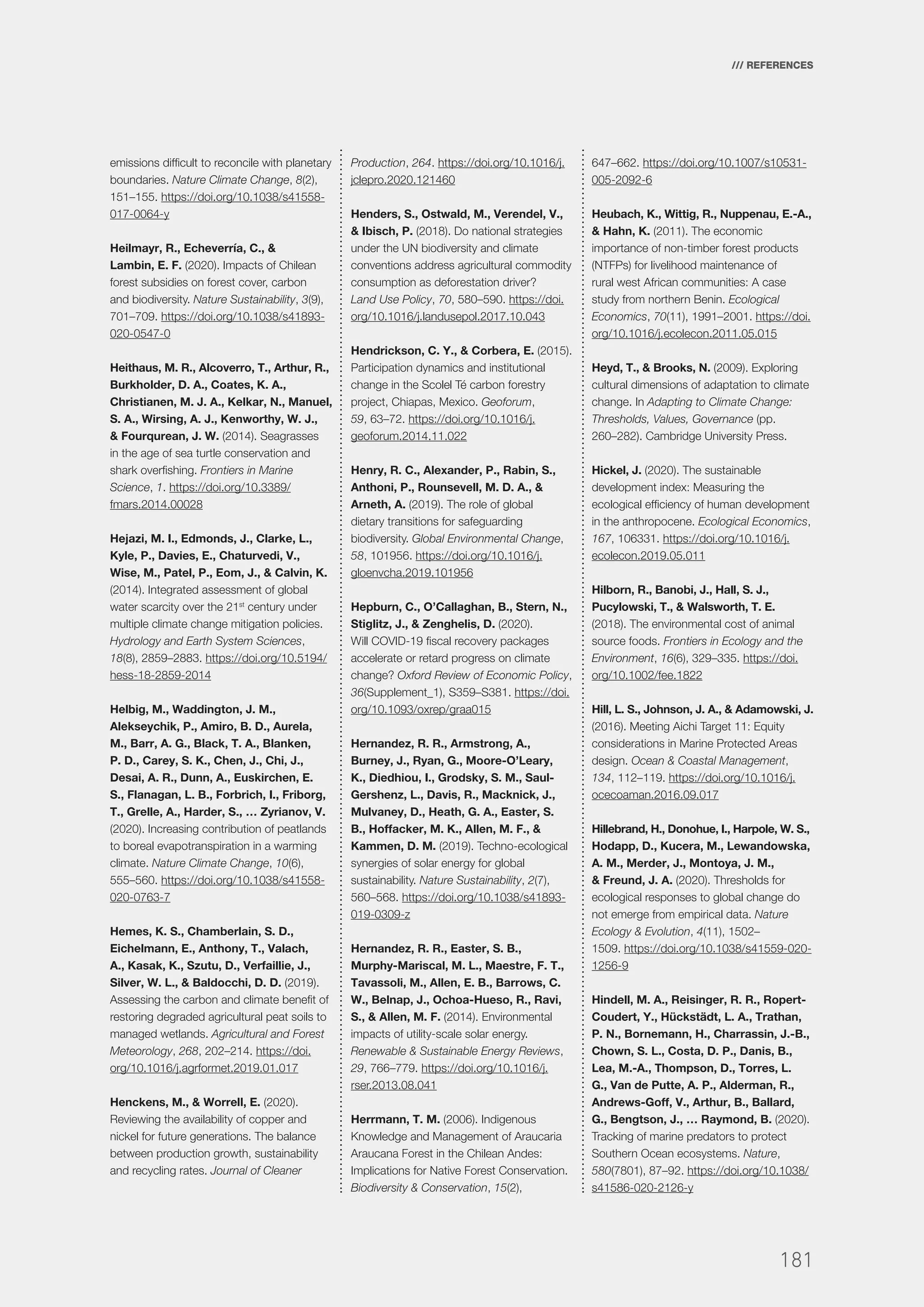 181
/// REFERENCES
emissions difficult to reconcile with planetary
boundaries. Nature Climate Change, 8(2),
151–155. https://doi.org/10.1038/s41558-
017-0064-y
Heilmayr, R., Echeverría, C., &
Lambin, E. F. (2020). Impacts of Chilean
forest subsidies on forest cover, carbon
and biodiversity. Nature Sustainability, 3(9),
701–709. https://doi.org/10.1038/s41893-
020-0547-0
Heithaus, M. R., Alcoverro, T., Arthur, R.,
Burkholder, D. A., Coates, K. A.,
Christianen, M. J. A., Kelkar, N., Manuel,
S. A., Wirsing, A. J., Kenworthy, W. J.,
& Fourqurean, J. W. (2014). Seagrasses
in the age of sea turtle conservation and
shark overfishing. Frontiers in Marine
Science, 1. https://doi.org/10.3389/
fmars.2014.00028
Hejazi, M. I., Edmonds, J., Clarke, L.,
Kyle, P., Davies, E., Chaturvedi, V.,
Wise, M., Patel, P., Eom, J., & Calvin, K.
(2014). Integrated assessment of global
water scarcity over the 21st
century under
multiple climate change mitigation policies.
Hydrology and Earth System Sciences,
18(8), 2859–2883. https://doi.org/10.5194/
hess-18-2859-2014
Helbig, M., Waddington, J. M.,
Alekseychik, P., Amiro, B. D., Aurela,
M., Barr, A. G., Black, T. A., Blanken,
P. D., Carey, S. K., Chen, J., Chi, J.,
Desai, A. R., Dunn, A., Euskirchen, E.
S., Flanagan, L. B., Forbrich, I., Friborg,
T., Grelle, A., Harder, S., … Zyrianov, V.
(2020). Increasing contribution of peatlands
to boreal evapotranspiration in a warming
climate. Nature Climate Change, 10(6),
555–560. https://doi.org/10.1038/s41558-
020-0763-7
Hemes, K. S., Chamberlain, S. D.,
Eichelmann, E., Anthony, T., Valach,
A., Kasak, K., Szutu, D., Verfaillie, J.,
Silver, W. L., & Baldocchi, D. D. (2019).
Assessing the carbon and climate benefit of
restoring degraded agricultural peat soils to
managed wetlands. Agricultural and Forest
Meteorology, 268, 202–214. https://doi.
org/10.1016/j.agrformet.2019.01.017
Henckens, M., & Worrell, E. (2020).
Reviewing the availability of copper and
nickel for future generations. The balance
between production growth, sustainability
and recycling rates. Journal of Cleaner
Production, 264. https://doi.org/10.1016/j.
jclepro.2020.121460
Henders, S., Ostwald, M., Verendel, V.,
& Ibisch, P. (2018). Do national strategies
under the UN biodiversity and climate
conventions address agricultural commodity
consumption as deforestation driver?
Land Use Policy, 70, 580–590. https://doi.
org/10.1016/j.landusepol.2017.10.043
Hendrickson, C. Y., & Corbera, E. (2015).
Participation dynamics and institutional
change in the Scolel Té carbon forestry
project, Chiapas, Mexico. Geoforum,
59, 63–72. https://doi.org/10.1016/j.
geoforum.2014.11.022
Henry, R. C., Alexander, P., Rabin, S.,
Anthoni, P., Rounsevell, M. D. A., &
Arneth, A. (2019). The role of global
dietary transitions for safeguarding
biodiversity. Global Environmental Change,
58, 101956. https://doi.org/10.1016/j.
gloenvcha.2019.101956
Hepburn, C., O’Callaghan, B., Stern, N.,
Stiglitz, J., & Zenghelis, D. (2020).
Will COVID-19 fiscal recovery packages
accelerate or retard progress on climate
change? Oxford Review of Economic Policy,
36(Supplement_1), S359–S381. https://doi.
org/10.1093/oxrep/graa015
Hernandez, R. R., Armstrong, A.,
Burney, J., Ryan, G., Moore-O’Leary,
K., Diedhiou, I., Grodsky, S. M., Saul-
Gershenz, L., Davis, R., Macknick, J.,
Mulvaney, D., Heath, G. A., Easter, S.
B., Hoffacker, M. K., Allen, M. F., &
Kammen, D. M. (2019). Techno-ecological
synergies of solar energy for global
sustainability. Nature Sustainability, 2(7),
560–568. https://doi.org/10.1038/s41893-
019-0309-z
Hernandez, R. R., Easter, S. B.,
Murphy-Mariscal, M. L., Maestre, F. T.,
Tavassoli, M., Allen, E. B., Barrows, C.
W., Belnap, J., Ochoa-Hueso, R., Ravi,
S., & Allen, M. F. (2014). Environmental
impacts of utility-scale solar energy.
Renewable & Sustainable Energy Reviews,
29, 766–779. https://doi.org/10.1016/j.
rser.2013.08.041
Herrmann, T. M. (2006). Indigenous
Knowledge and Management of Araucaria
Araucana Forest in the Chilean Andes:
Implications for Native Forest Conservation.
Biodiversity & Conservation, 15(2),
647–662. https://doi.org/10.1007/s10531-
005-2092-6
Heubach, K., Wittig, R., Nuppenau, E.-A.,
& Hahn, K. (2011). The economic
importance of non-timber forest products
(NTFPs) for livelihood maintenance of
rural west African communities: A case
study from northern Benin. Ecological
Economics, 70(11), 1991–2001. https://doi.
org/10.1016/j.ecolecon.2011.05.015
Heyd, T., & Brooks, N. (2009). Exploring
cultural dimensions of adaptation to climate
change. In Adapting to Climate Change:
Thresholds, Values, Governance (pp.
260–282). Cambridge University Press.
Hickel, J. (2020). The sustainable
development index: Measuring the
ecological efficiency of human development
in the anthropocene. Ecological Economics,
167, 106331. https://doi.org/10.1016/j.
ecolecon.2019.05.011
Hilborn, R., Banobi, J., Hall, S. J.,
Pucylowski, T., & Walsworth, T. E.
(2018). The environmental cost of animal
source foods. Frontiers in Ecology and the
Environment, 16(6), 329–335. https://doi.
org/10.1002/fee.1822
Hill, L. S., Johnson, J. A., & Adamowski, J.
(2016). Meeting Aichi Target 11: Equity
considerations in Marine Protected Areas
design. Ocean & Coastal Management,
134, 112–119. https://doi.org/10.1016/j.
ocecoaman.2016.09.017
Hillebrand, H., Donohue, I., Harpole, W. S.,
Hodapp, D., Kucera, M., Lewandowska,
A. M., Merder, J., Montoya, J. M.,
& Freund, J. A. (2020). Thresholds for
ecological responses to global change do
not emerge from empirical data. Nature
Ecology & Evolution, 4(11), 1502–
1509. https://doi.org/10.1038/s41559-020-
1256-9
Hindell, M. A., Reisinger, R. R., Ropert-
Coudert, Y., Hückstädt, L. A., Trathan,
P. N., Bornemann, H., Charrassin, J.-B.,
Chown, S. L., Costa, D. P., Danis, B.,
Lea, M.-A., Thompson, D., Torres, L.
G., Van de Putte, A. P., Alderman, R.,
Andrews-Goff, V., Arthur, B., Ballard,
G., Bengtson, J., … Raymond, B. (2020).
Tracking of marine predators to protect
Southern Ocean ecosystems. Nature,
580(7801), 87–92. https://doi.org/10.1038/
s41586-020-2126-y
 