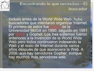 Encontrando lo que necesitas—El buscadorIncluso antes de la WorldWide Web, hubo buscadores que intentaron organizar Internet. El primero de estos fue Archie de la Universidad McGill en 1990, seguido en 1991 por WAIS y Gopher. Los tres sistemas fueron anteriores a la invención de la WorldWide Web pero todos continuaron indexando la Web y el resto de Internet durante varios años después de que apareciera la Web. A 2006, aún hay servidores Gopher, aunque hay muchos más servidores web.