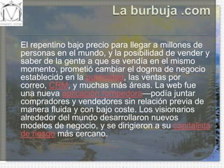 La burbuja .comEl repentino bajo precio para llegar a millones de personas en el mundo, y la posibilidad de vender y saber de la gente a que se vendía en el mismo momento, prometió cambiar el dogma de negocio establecido en la publicidad, las ventas por correo, CRM, y muchas más áreas. La web fue una nueva aplicación rompedora—podía juntar compradores y vendedores sin relación previa de manera fluida y con bajo coste. Los visionarios alrededor del mundo desarrollaron nuevos modelos de negocio, y se dirigieron a su capitalista de riesgo más cercano.