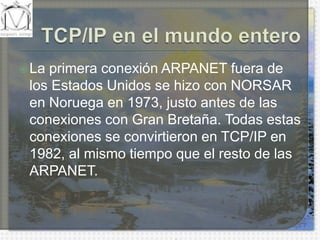 TCP/IP en el mundo enteroLa primera conexión ARPANET fuera de los Estados Unidos se hizo con NORSAR en Noruega en 1973, justo antes de las conexiones con Gran Bretaña. Todas estas conexiones se convirtieron en TCP/IP en 1982, al mismo tiempo que el resto de las ARPANET.