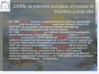 CERN, la Internet europea, el enlace al Pacífico y más alláEn 1984 América empezó a avanzar hacia un uso más general del TCP/IP, y se convenció al CERNET para que hiciera lo mismo. El CERNET, ya convertido, permaneció aislado del resto de Internet, formando una pequeña Internet interna.En 1988 Daniel Karrenberg, del Instituto Nacional de Investigación sobre Matemáticas e Informática de Ámsterdam, visitó a Ben Senegal, coordinador TCP/IP dentro del CERN; buscando consejo sobre la transición del lado europeo de la UUCP Usenetnetwork (de la cual la mayor parte funcionaba sobre enlaces X.25) a TCP/IP. En 1987, Ben Segal había hablado con LenBosack, de la entonces pequeña compañía Cisco sobre routersTCP/IP, y pudo darle un consejo a Karrenberg y reexpedir una carta a Cisco para el hardware apropiado. Esto expandió la porción asiática de Internet sobre las redes UUCP existentes, y en 1989 CERN abrió su primera conexión TCP/IP externa.[4] Ámsterdam.