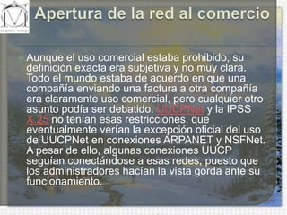 Apertura de la red al comercioAunque el uso comercial estaba prohibido, su definición exacta era subjetiva y no muy clara. Todo el mundo estaba de acuerdo en que una compañía enviando una factura a otra compañía era claramente uso comercial, pero cualquier otro asunto podía ser debatido. UUCPNet y la IPSS X.25 no tenían esas restricciones, que eventualmente verían la excepción oficial del uso de UUCPNet en conexiones ARPANET y NSFNet. A pesar de ello, algunas conexiones UUCP seguían conectándose a esas redes, puesto que los administradores hacían la vista gorda ante su funcionamiento.