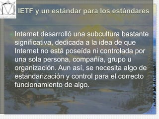 IETF y un estándar para los estándaresInternet desarrolló una subcultura bastante significativa, dedicada a la idea de que Internet no está poseída ni controlada por una sola persona, compañía, grupo u organización. Aun así, se necesita algo de estandarización y control para el correcto funcionamiento de algo.