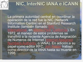 NIC, InterNIC IANA e ICANNLa primera autoridad central en coordinar la operación de la red fue la NIC (Network Information Centre) en el StanfordResearchInstitute (también llamado SRI International, en Menlo Park, California). En 1972, el manejo de estos problemas se transfirió a la reciente Agencia de Asignación de Números de Internet (Internet AssignedNumbersAuthority, o IANA). En adición a su papel como editor RFC, Jon Postel trabajó como director de la IANA hasta su muerte en 1998.