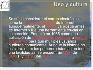 Uso y culturaSe suele considerar el correo electrónico como la aplicación asesina de Internet; aunque realmente, el e-mail ya existía antes de Internet y fue una herramienta crucial en su creación. Empezó en 1965 como una aplicación de ordenadores centrales a tiempo compartido para que múltiples usuarios pudieran comunicarse. Aunque la historia no es clara, entre los primeros sistemas en tener una facilidad así se encuentran Q32, de SDC's, y CTSS del MIT.[9