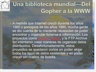 Una biblioteca mundial—Del Gopher a la WWWA medida que Internet creció durante los años 1980 y principios de los años 1990, mucha gente se dio cuenta de la creciente necesidad de poder encontrar y organizar ficheros e información. Los proyectos como Gopher, WAIS, y la FTP Archive list intentaron crear maneras de organizar datos distribuidos. Desafortunadamente, estos proyectos se quedaron cortos en poder alojar todos los tipos de datos existentes y en poder crecer sin cuellos de botella.