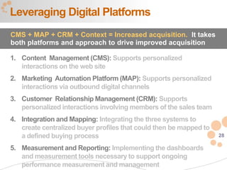 Leveraging Digital Platforms
CMS + MAP + CRM + Context = Increased acquisition. It takes
both platforms and approach to drive improved acquisition

1. Content Management (CMS): Supports personalized
   interactions on the web site
2. Marketing Automation Platform (MAP): Supports personalized
   interactions via outbound digital channels
3. Customer Relationship Management (CRM): Supports
   personalized interactions involving members of the sales team
4. Integration and Mapping: Integrating the three systems to
   create centralized buyer profiles that could then be mapped to
   a defined buying process                                         28

5. Measurement and Reporting: Implementing the dashboards
   and measurement tools necessary to support ongoing
   performance measurement and management
 