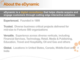About the eDynamic
eDynamic is a digital consultancy that helps clients acquire and
engage customers through cutting edge interactive solutions

Experienced. Founded in 1999

Trusted. Diverse business critical projects delivered for
mid-size to Fortune 500 organizations

Versatile. Experience across diverse verticals, including
Financial Services, Technology, Retail, Media & Publishing,
Education, Travel and Hospitality, Oil and Gas and others

Global. Locations in United States, Canada, Middle-East and    2
India
 