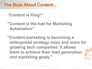 The Buzz About Content...

 “Content is King!”

 “Content is the fuel for Marketing
  Automation”

 “Content marketing is becoming a
  widespread strategy more and more for
  growing tech companies. It allows
  them to achieve their lead generation
                                          5
  and marketing goals.”
 