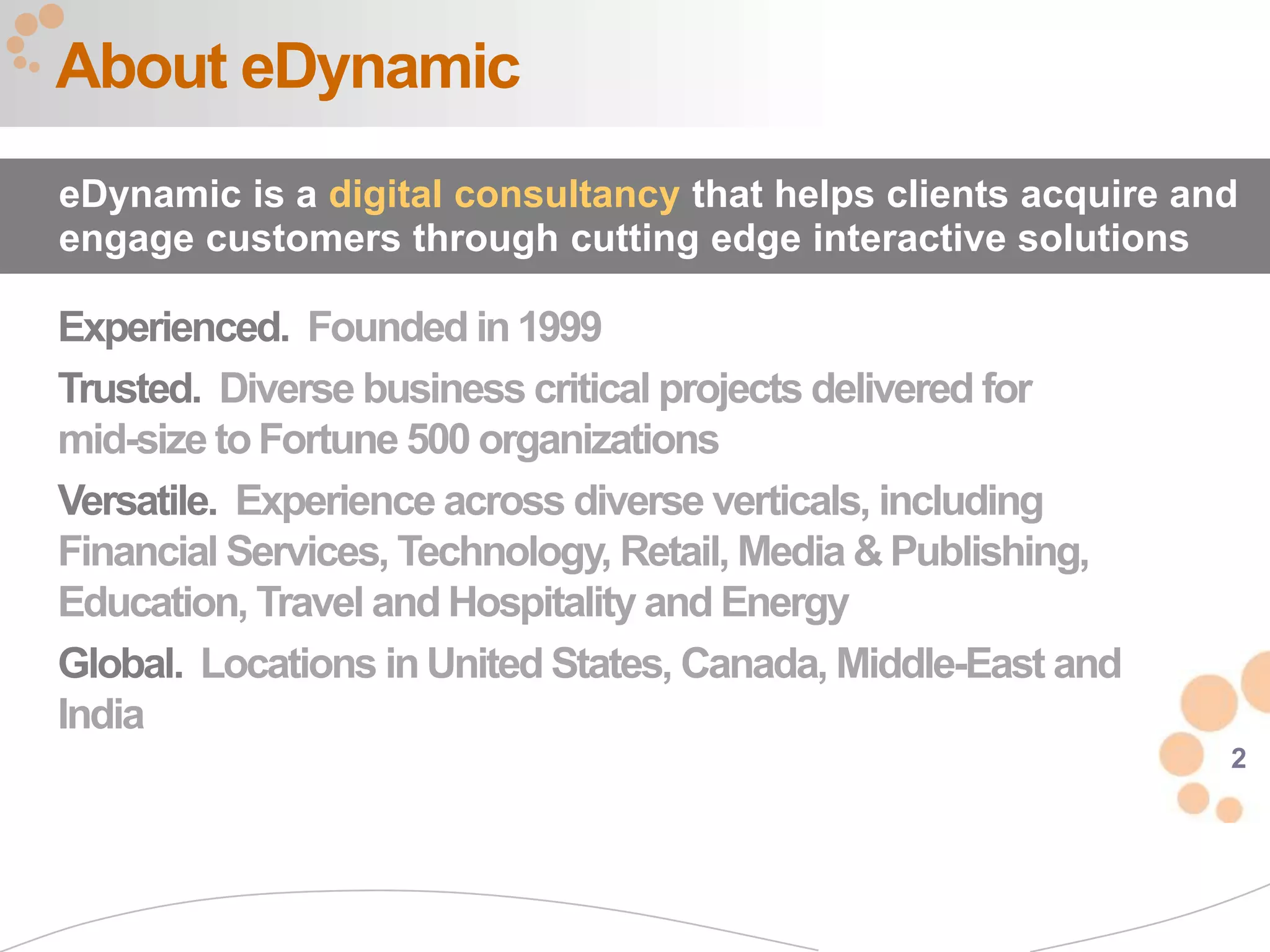 About eDynamic
eDynamic is a digital consultancy that helps clients acquire and
engage customers through cutting edge interactive solutions

Experienced. Founded in 1999
Trusted. Diverse business critical projects delivered for
mid-size to Fortune 500 organizations
Versatile. Experience across diverse verticals, including
Financial Services, Technology, Retail, Media & Publishing,
Education, Travel and Hospitality and Energy
Global. Locations in United States, Canada, Middle-East and
India
                                                               2
 