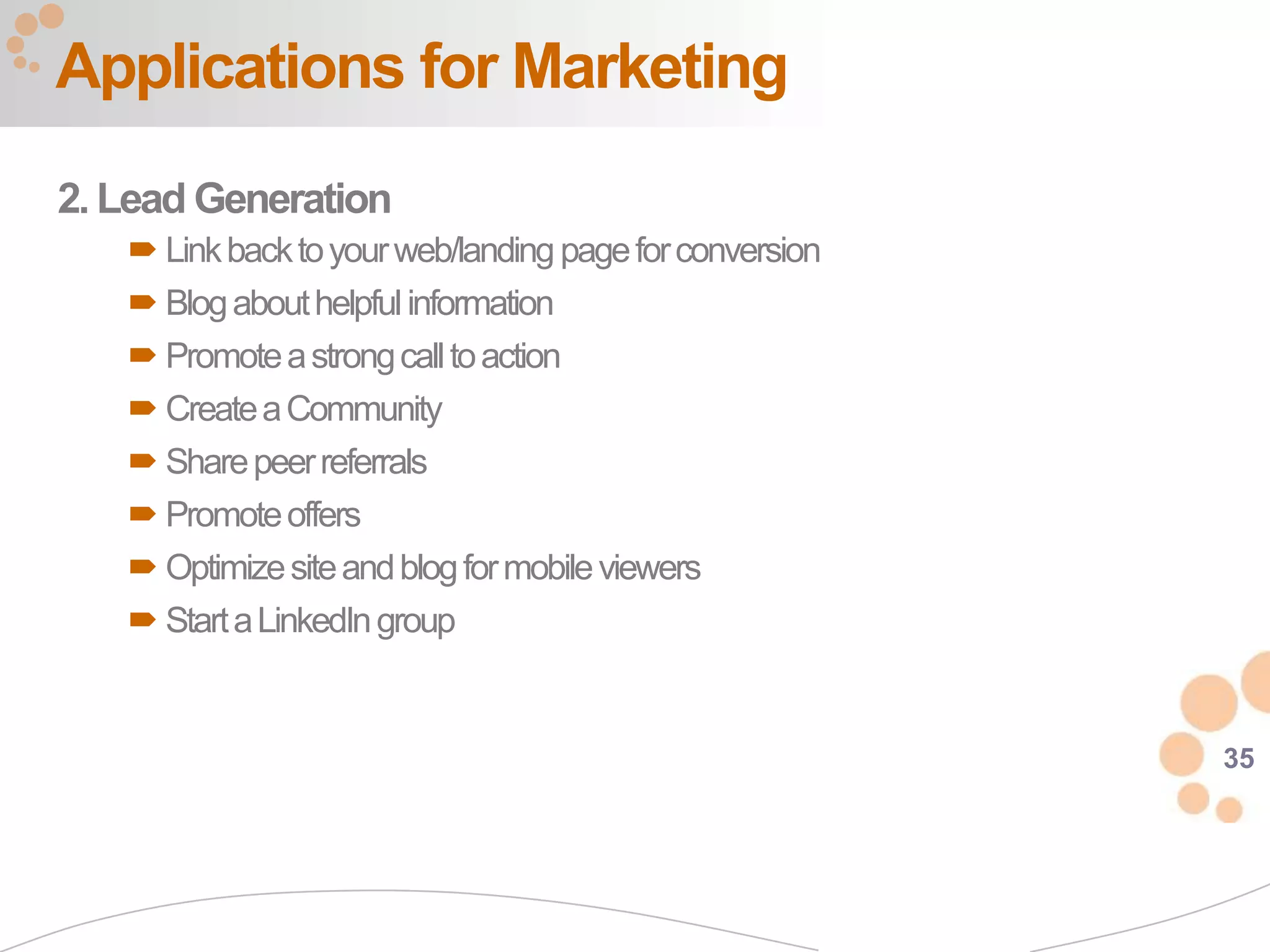 Applications for Marketing
2. Lead Generation
    Link back to your web/landing page for conversion
    Blog about helpful information
    Promote a strong call to action
    Create a Community
    Share peer referrals
    Promote offers
    Optimize site and blog for mobile viewers
    Start a LinkedIn group


                                                         35
 