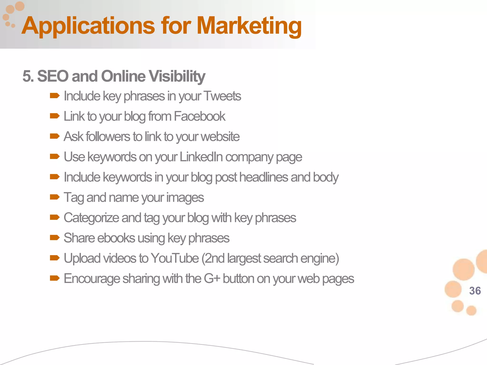 Applications for Marketing
5. SEO and Online Visibility
     Include key phrases in your Tweets
     Link to your blog from Facebook
     Ask followers to link to your website
     Use keywords on your LinkedIn company page
     Include keywords in your blog post headlines and body
     Tag and name your images
     Categorize and tag your blog with key phrases
     Share ebooks using key phrases
     Upload videos to YouTube (2nd largest search engine)
     Encourage sharing with the G+ button on your web pages
                                                               36
 