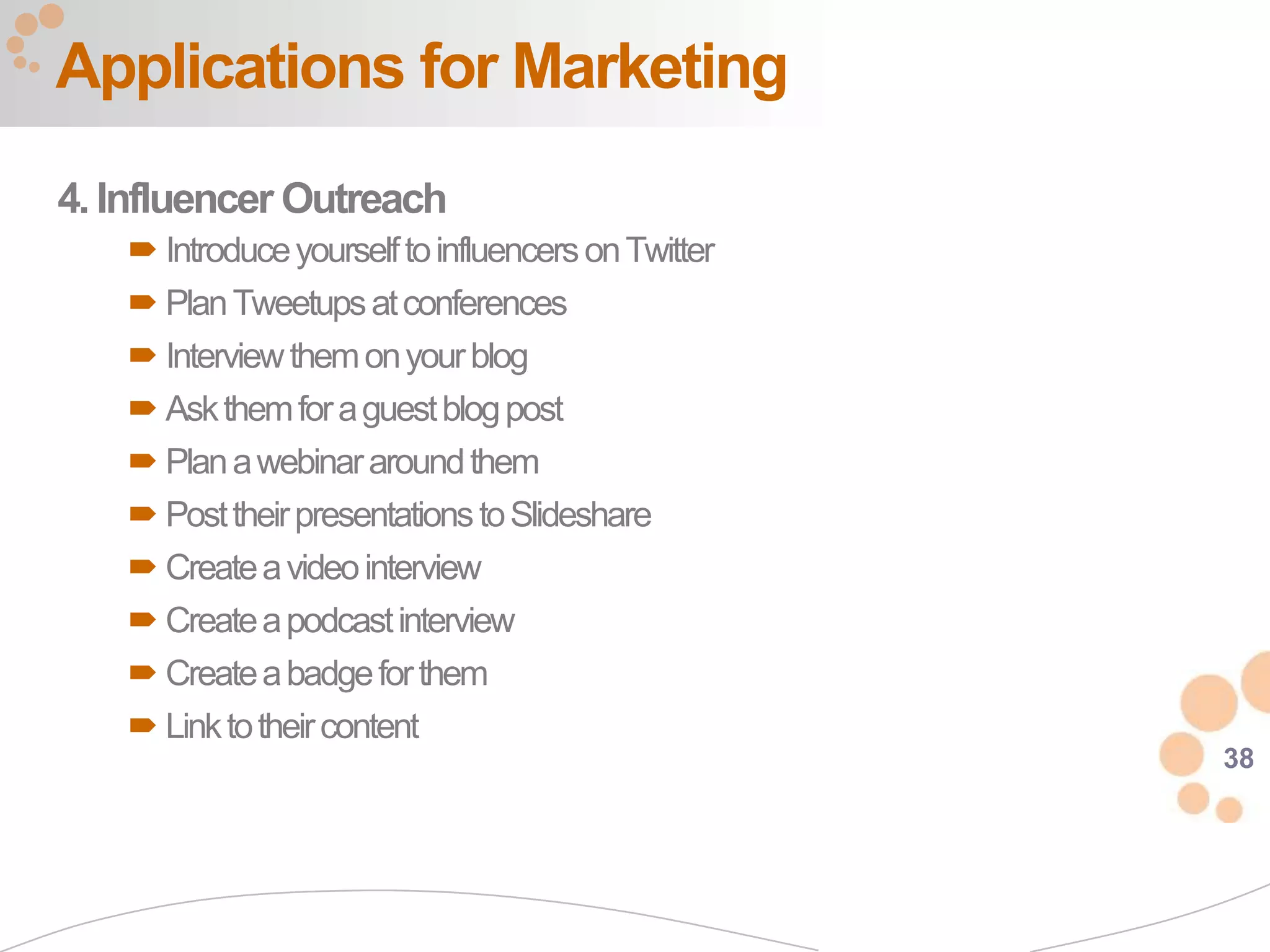 Applications for Marketing
4. Influencer Outreach
    Introduce yourself to influencers on Twitter
    Plan Tweetups at conferences
    Interview them on your blog
    Ask them for a guest blog post
    Plan a webinar around them
    Post their presentations to Slideshare
    Create a video interview
    Create a podcast interview
    Create a badge for them
    Link to their content
                                                    38
 