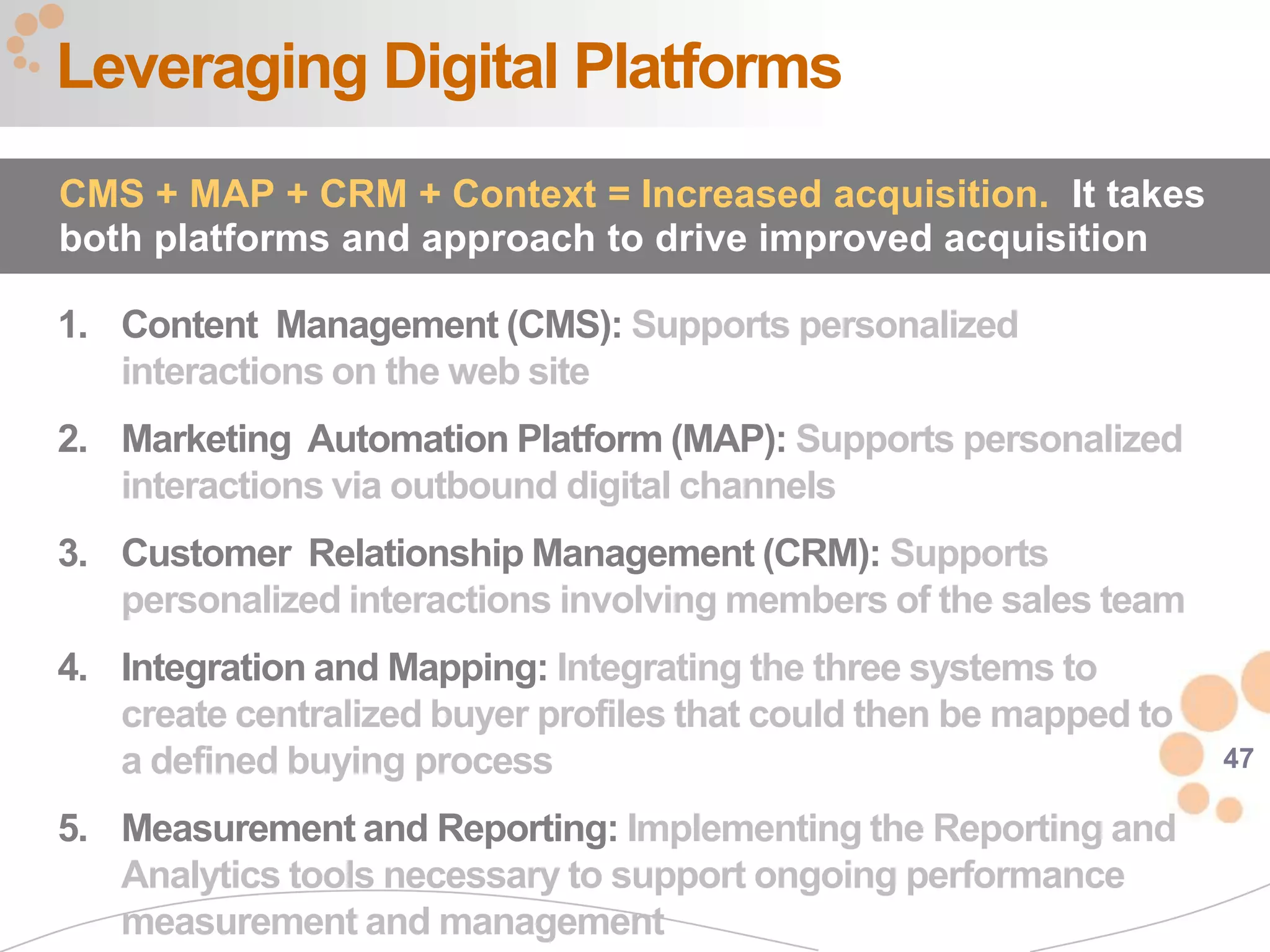 Leveraging Digital Platforms
CMS + MAP + CRM + Context = Increased acquisition. It takes
both platforms and approach to drive improved acquisition

1. Content Management (CMS): Supports personalized
   interactions on the web site
2. Marketing Automation Platform (MAP): Supports personalized
   interactions via outbound digital channels
3. Customer Relationship Management (CRM): Supports
   personalized interactions involving members of the sales team
4. Integration and Mapping: Integrating the three systems to
   create centralized buyer profiles that could then be mapped to
   a defined buying process                                         47

5. Measurement and Reporting: Implementing the Reporting and
   Analytics tools necessary to support ongoing performance
   measurement and management
 