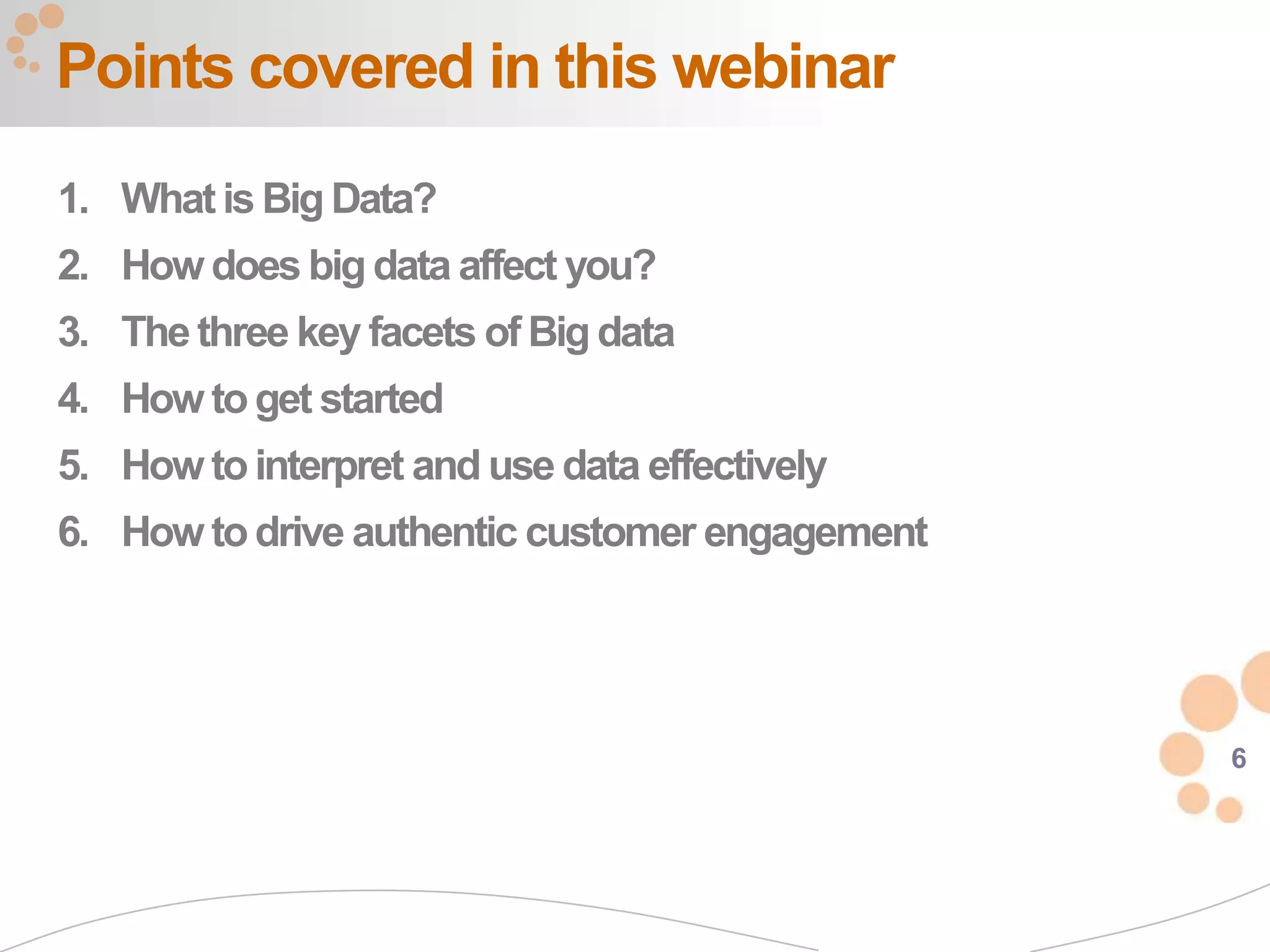 Points covered in this webinar
1. What is Big Data?
2. How does big data affect you?
3. The three key facets of Big data
4. How to get started
5. How to interpret and use data effectively
6. How to drive authentic customer engagement




                                                6
 