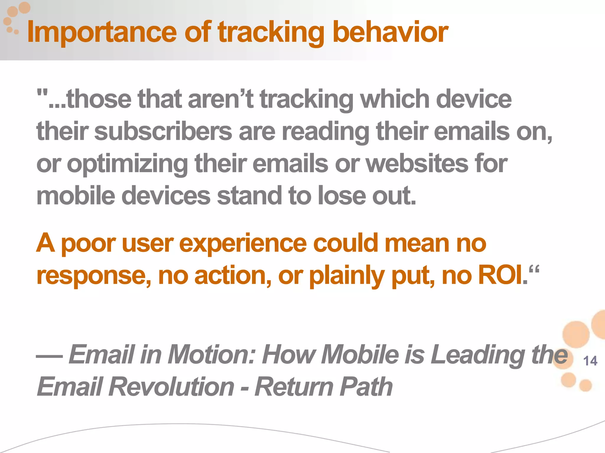 Importance of tracking behavior

"...those that aren’t tracking which device
their subscribers are reading their emails on,
or optimizing their emails or websites for
mobile devices stand to lose out.
A poor user experience could mean no
response, no action, or plainly put, no ROI.“

— Email in Motion: How Mobile is Leading the     14

Email Revolution - Return Path
 