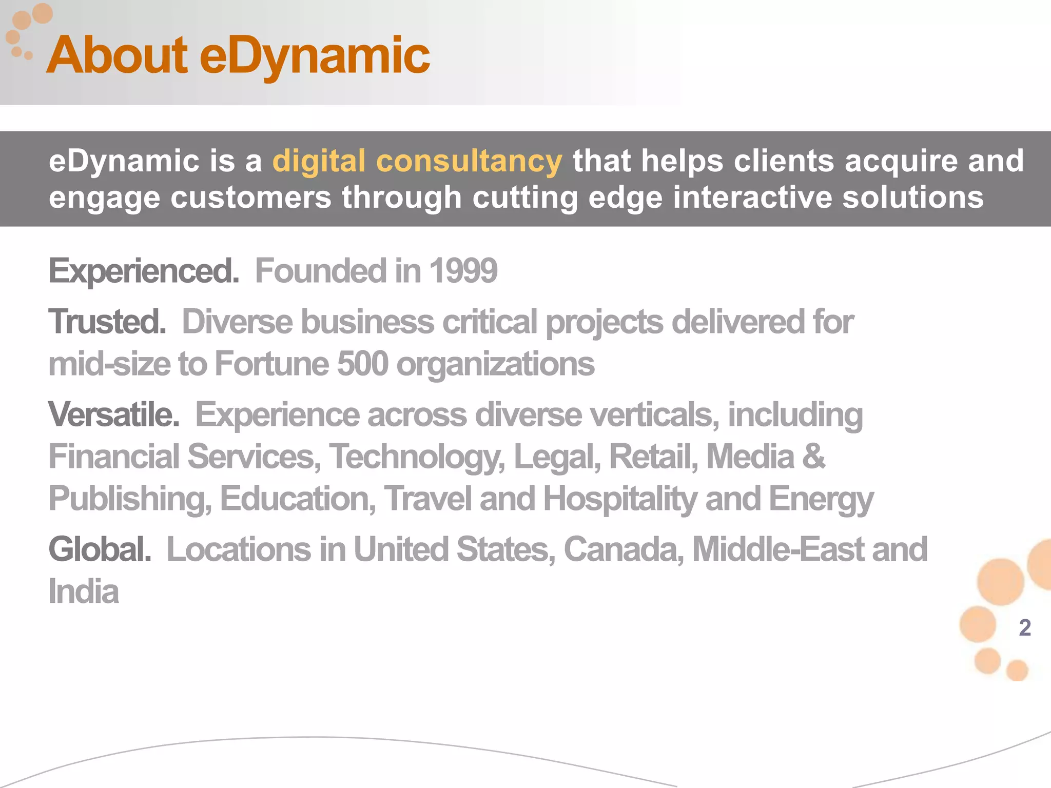 About eDynamic
eDynamic is a digital consultancy that helps clients acquire and
engage customers through cutting edge interactive solutions

Experienced. Founded in 1999
Trusted. Diverse business critical projects delivered for
mid-size to Fortune 500 organizations
Versatile. Experience across diverse verticals, including
Financial Services, Technology, Legal, Retail, Media &
Publishing, Education, Travel and Hospitality and Energy
Global. Locations in United States, Canada, Middle-East and
India
                                                               2
 