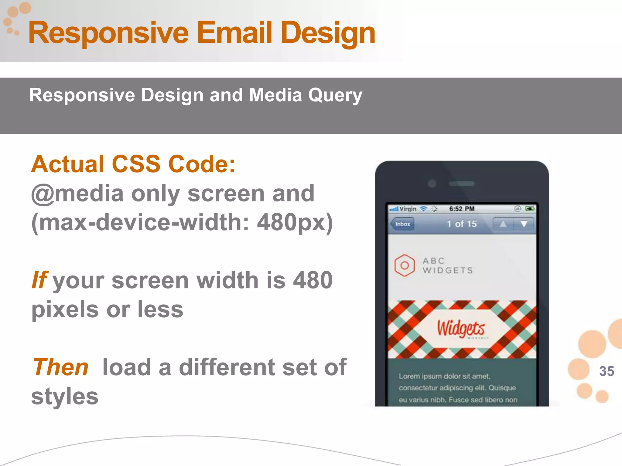 Responsive Email Design
Responsive Design and Media Query


Actual CSS Code:
@media only screen and
(max-device-width: 480px)

If your screen width is 480
pixels or less

Then load a different set of        35

styles
 