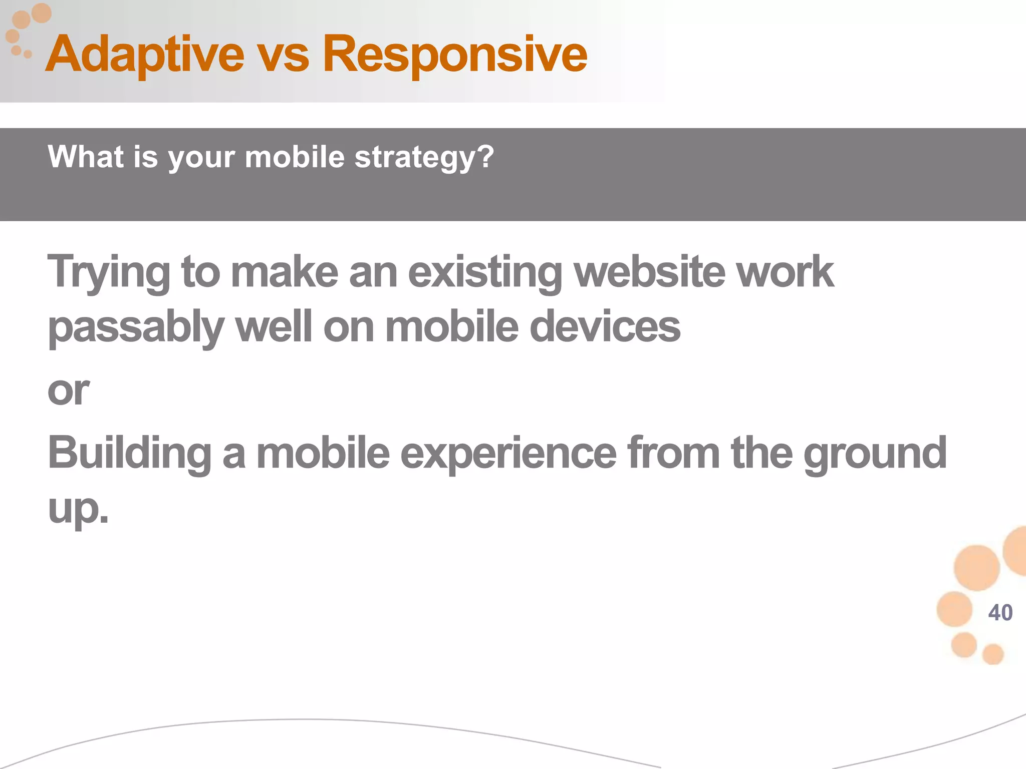 Adaptive vs Responsive
What is your mobile strategy?


Trying to make an existing website work
passably well on mobile devices
or
Building a mobile experience from the ground
up.

                                               40
 
