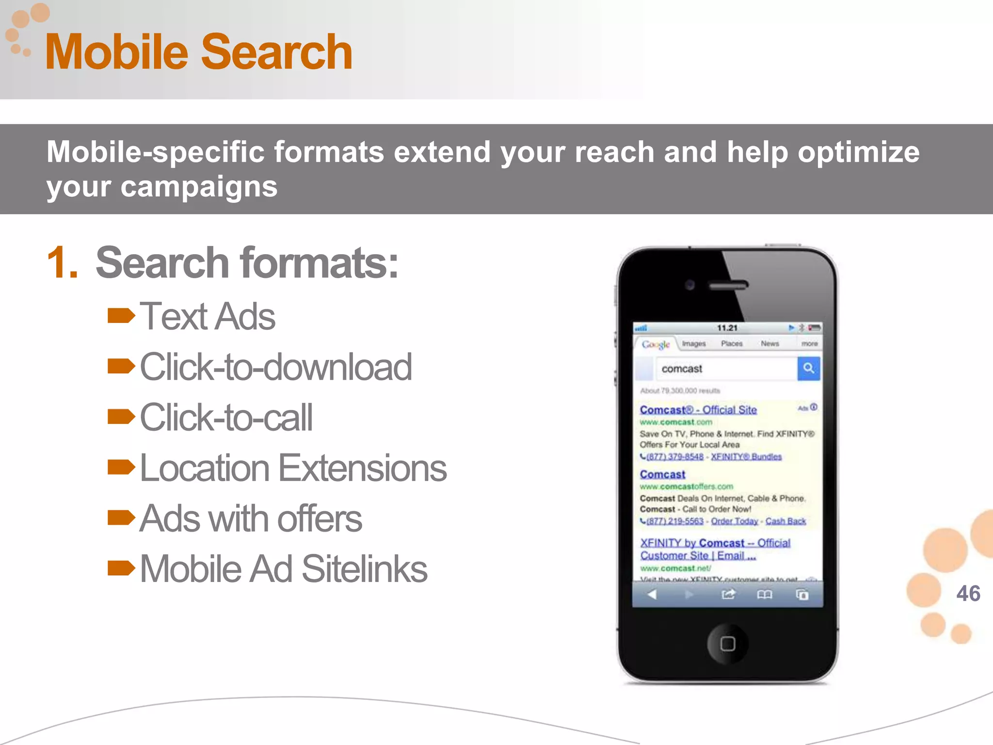 Mobile Search
Mobile-specific formats extend your reach and help optimize
your campaigns

1. Search formats:
   Text Ads
   Click-to-download
   Click-to-call
   Location Extensions
   Ads with offers
   Mobile Ad Sitelinks                                       46
 