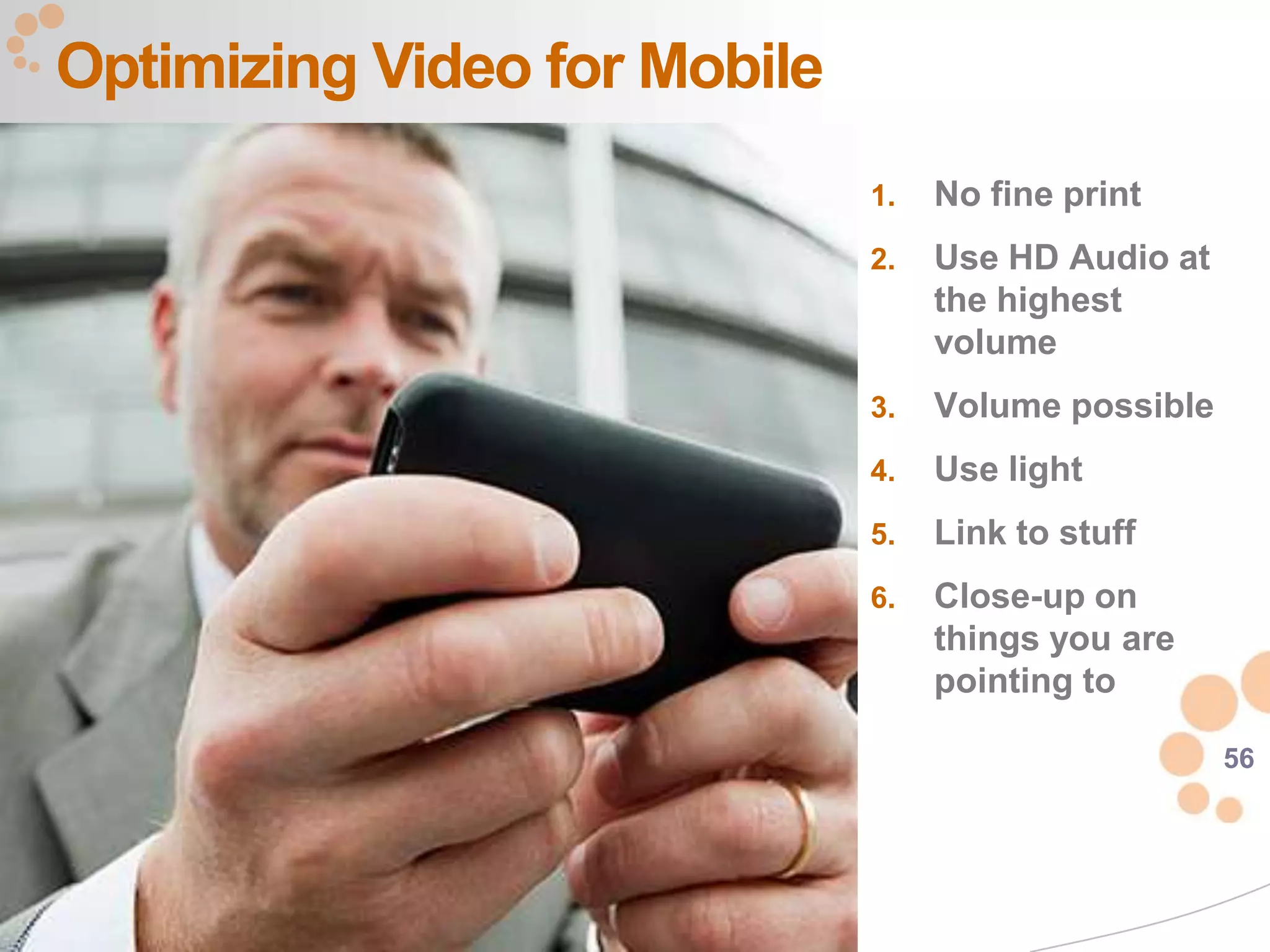 Optimizing Video for Mobile
                              1.   No fine print
                              2.   Use HD Audio at
                                   the highest
                                   volume
                              3.   Volume possible
                              4.   Use light
                              5.   Link to stuff
                              6.   Close-up on
                                   things you are
                                   pointing to

                                                     56
 