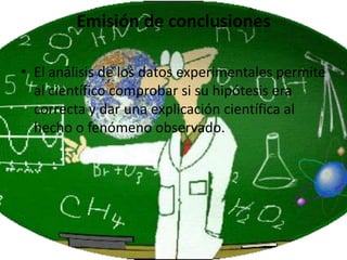 Emisión de conclusiones

• El análisis de los datos experimentales permite
  al científico comprobar si su hipótesis era
  correcta y dar una explicación científica al
  hecho o fenómeno observado.
 