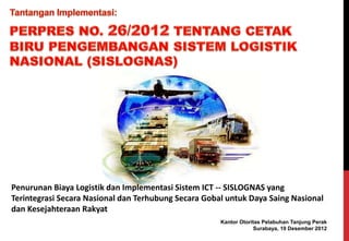 Penurunan Biaya Logistik dan Implementasi Sistem ICT -- SISLOGNAS yang 
Terintegrasi Secara Nasional dan Terhubung Secara Gobal untuk Daya Saing Nasional 
dan Kesejahteraan Rakyat 
Kantor Otoritas Pelabuhan Tanjung Perak 
Surabaya, 19 Desember 2012 
 