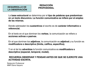 Redacción Profesional
MMP Diana Vaquero
REDACCIÓN
PROFESIONALDESARROLLO DE
LA OBSERVACIÓN
La base estructural se determina por el tipo de palabras que predominan
en un texto discursivo. La función comunicativa se infiere por el empleo
de las mismas.
Donde sobresalen los sustantivos el escrito es de carácter informativo o
referencial.
En el texto en el que dominan los verbos, la comunicación se refiere a
acciones activas o pasivas.
En el que dominan los adjetivos, la comunicación es adjetival y su función es
modificadora o descriptiva (limita, califica, específica).
Y en el de los adverbios la función comunicativa es modificadora o
descriptiva (espacial, temporal, modal).
RECUERDA OBSERVAR Y PENSAR ANTES DE QUE SE EJERCITE UNA
ACTIVIDAD ESCRITA.
 
