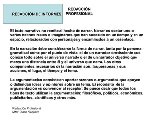 Redacción Profesional
MMP Diana Vaquero
REDACCIÓN
PROFESIONALREDACCIÓN DE INFORMES
El texto narrativo no remite al hecho de narrar. Narrar es contar uno o
varios hechos reales o imaginarios que han sucedido en un tiempo y en un
espacio, relacionados con personajes y encaminados a un desenlace.
En la narración debe considerarse la forma de narrar, tanto por la persona
gramatical como por el punto de vista: el de un narrador omnisciente que
conoce todo sobre el universo narrado o el de un narrador objetivo que
marca una distancia entre él y el universo que narra. Los otros
componentes necesarios de la narración son: las personas y sus
acciones, el lugar, el tiempo y el tema.
La argumentación consiste en aportar razones o argumentos que apoyen
o defiendan ideas y opiniones sobre un tema. El propósito de la
argumentación es convencer al receptor. Se puede decir que todos los
tipos de texto utilizan la argumentación: filosóficos, políticos, económicos,
publicitarios, científicos y otros más.
 