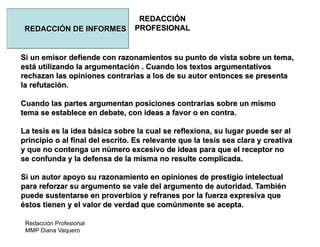 Redacción Profesional
MMP Diana Vaquero
REDACCIÓN
PROFESIONALREDACCIÓN DE INFORMES
Si un emisor defiende con razonamientos su punto de vista sobre un tema,
está utilizando la argumentación . Cuando los textos argumentativos
rechazan las opiniones contrarias a los de su autor entonces se presenta
la refutación.
Cuando las partes argumentan posiciones contrarias sobre un mismo
tema se establece en debate, con ideas a favor o en contra.
La tesis es la idea básica sobre la cual se reflexiona, su lugar puede ser al
principio o al final del escrito. Es relevante que la tesis sea clara y creativa
y que no contenga un número excesivo de ideas para que el receptor no
se confunda y la defensa de la misma no resulte complicada.
Si un autor apoyo su razonamiento en opiniones de prestigio intelectual
para reforzar su argumento se vale del argumento de autoridad. También
puede sustentarse en proverbios y refranes por la fuerza expresiva que
éstos tienen y el valor de verdad que comúnmente se acepta.
 