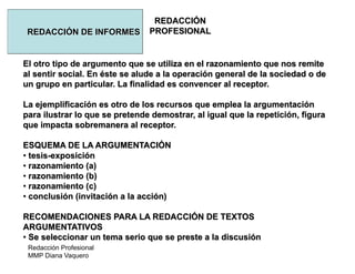 Redacción Profesional
MMP Diana Vaquero
REDACCIÓN
PROFESIONALREDACCIÓN DE INFORMES
El otro tipo de argumento que se utiliza en el razonamiento que nos remite
al sentir social. En éste se alude a la operación general de la sociedad o de
un grupo en particular. La finalidad es convencer al receptor.
La ejemplificación es otro de los recursos que emplea la argumentación
para ilustrar lo que se pretende demostrar, al igual que la repetición, figura
que impacta sobremanera al receptor.
ESQUEMA DE LA ARGUMENTACIÓN
• tesis-exposición
• razonamiento (a)
• razonamiento (b)
• razonamiento (c)
• conclusión (invitación a la acción)
RECOMENDACIONES PARA LA REDACCIÓN DE TEXTOS
ARGUMENTATIVOS
• Se seleccionar un tema serio que se preste a la discusión
 