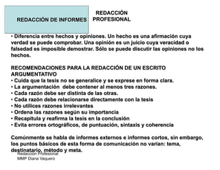 Redacción Profesional
MMP Diana Vaquero
REDACCIÓN
PROFESIONALREDACCIÓN DE INFORMES
• Diferencia entre hechos y opiniones. Un hecho es una afirmación cuya
verdad se puede comprobar. Una opinión es un juicio cuya veracidad o
falsedad es imposible demostrar. Sólo se puede discutir las opiniones no los
hechos.
RECOMENDACIONES PARA LA REDACCIÓN DE UN ESCRITO
ARGUMENTATIVO
• Cuida que la tesis no se generalice y se exprese en forma clara.
• La argumentación debe contener al menos tres razones.
• Cada razón debe ser distinta de las otras.
• Cada razón debe relacionarse directamente con la tesis
• No utilices razones irrelevantes
• Ordena las razones según su importancia
• Recapitula y reafirma la tesis en la conclusión
• Evita errores ortográficos, de puntuación, sintaxis y coherencia
Comúnmente se habla de informes externos e informes cortos, sin embargo,
los puntos básicos de esta forma de comunicación no varían: tema,
destinatario, método y meta.
 