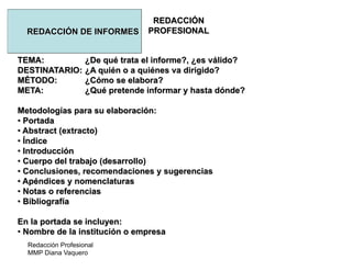 Redacción Profesional
MMP Diana Vaquero
REDACCIÓN
PROFESIONALREDACCIÓN DE INFORMES
TEMA: ¿De qué trata el informe?, ¿es válido?
DESTINATARIO: ¿A quién o a quiénes va dirigido?
MÉTODO: ¿Cómo se elabora?
META: ¿Qué pretende informar y hasta dónde?
Metodologías para su elaboración:
• Portada
• Abstract (extracto)
• Índice
• Introducción
• Cuerpo del trabajo (desarrollo)
• Conclusiones, recomendaciones y sugerencias
• Apéndices y nomenclaturas
• Notas o referencias
• Bibliografía
En la portada se incluyen:
• Nombre de la institución o empresa
 