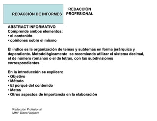 Redacción Profesional
MMP Diana Vaquero
REDACCIÓN
PROFESIONALREDACCIÓN DE INFORMES
ABSTRACT INFORMATIVO
Comprende ambos elementos:
• el contenido
• opiniones sobre el mismo
El índice es la organización de temas y subtemas en forma jerárquica y
dependiente. Metodológicamente se recomienda utilizar el sistema decimal,
el de número romanos o el de letras, con las subdivisiones
correspondientes.
En la introducción se explican:
• Objetivo
• Método
• El porqué del contenido
• Metas
• Otros aspectos de importancia en la elaboración
 