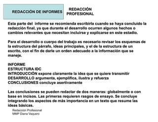 Redacción Profesional
MMP Diana Vaquero
REDACCIÓN
PROFESIONAL
REDACCIÓN DE INFORMES
Esta parte del informe se recomienda escribirla cuando se haya concluido la
redacción final, ya que durante el desarrollo ocurren algunos hechos o
cambios relevantes que necesitan incluirse y explicarse en este estadio.
Para el desarrollo o cuerpo del trabajo es necesario revisar los esquemas de
la estructura del párrafo, ideas principales, y el de la estructura de un
escrito, con el fin de darle un orden adecuado a la información que se
maneje.
INFORME
ESTRUCTURA IDC
INTRODUCCIÓN expone claramente la idea que se quiere transmitir
DESARROLLO argumenta, ejemplifica, ilustra y refuerza
CONCLUSIONES concluye asertivamente
Las conclusiones se pueden redactar de dos maneras: globalmente o con
base en incisos. Las primeras requieren rasgos de ensayo. Se concluye
integrando los aspectos de más importancia en un texto que resume las
ideas básicas.
 