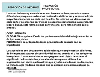 Redacción Profesional
MMP Diana Vaquero
REDACCIÓN
PROFESIONAL
REDACCIÓN DE INFORMES
Las conclusiones que se elaboran con base en incisos presentan menos
dificultades porque se revisan los contenidos del informe y se resume lo de
mayor trascendencia en cada uno de ellos. Se retoman las ideas clave de
cada parte y se ordenan por incisos de acuerdo como fueron surgiendo. Sin
lugar a dudas, esta forma es más convencional pero más sencilla que la
anterior.
CONCLUSIONES
GLOBALES recapitulación de los puntos esenciales del trabajo en un texto
de tipo ensayístico
POR INCISOS se ordenan las ideas principales de acuerdo con su
importancia
Los apéndices son documentos adicionales que complementan el informe.
Se incluyen para apoyar el contenido del mismo cuando el o los receptores
lo requieren. Las nomenclaturas se agregan con el objeto de aclarar el
significado de los símbolos y las abreviaturas que se utilizan. Las
sugerencias son datos o alternativas que ayudan en la tomas de decisiones.
La metodología moderna propone que se ubiquen en la misma página del
abstract.
 