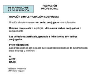 Redacción Profesional
MMP Diana Vaquero
REDACCIÓN
PROFESIONALDESARROLLO DE
LA OBSERVACIÓN
ORACIÓN SIMPLE Y ORACIÓN COMPUESTA
Oración simple = sujeto + un verbo conjugado + complemento
Oración compuesta = sujeto(s) + dos o más verbos conjugados +
complemento
Los verboides: participio, gerundio e infinitivo no son verbos
conjugados.
PREPOSICIONES
Las preposiciones son enlaces que establecen relaciones de subordinación
entre núcleos y términos
A
ANTE
BAJO
 