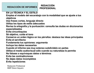 Redacción Profesional
MMP Diana Vaquero
REDACCIÓN
PROFESIONAL
REDACCIÓN DE INFORMES
EN LA TÉCNICA Y EL ESTILO
Emplea el modelo del escarabajo con la modalidad que se ajuste a tus
objetivos
Usa frases cortas, lenguaje directo
Utiliza los tipos de estilo adecuados
Revisa la ortografía y la puntuación: consulta las dudas en diccionarios
especializados
Evita circunloquios
Sé objetivo, cuida el tono
Conserva un orden lógico en los párrafos: destaca las ideas principales
Evita el servilismo
Fundamenta tus opiniones: argumenta
Incluye los datos necesarios
Cuando el informe sea muy extenso subdivídelo en partes
Utiliza el medio audiovisual sólo cuando su naturaleza lo permita
No falsees o equivoques datos o términos
Evita las contradicciones
No dejes datos incompletos
Evita repeticiones
 