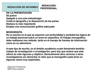 Redacción Profesional
MMP Diana Vaquero
REDACCIÓN
PROFESIONAL
REDACCIÓN DE INFORMES
EN LA PRESENTACIÓN
Sé pulcro
Apégate a una sola metodología
Cuida la tipografía y la disposición de las partes
Destaca lo más importante
Emplea una comunicación gráfica adecuada
MONOGRAFÍA
Es un escrito en el que se exponen con profundidad y seriedad los logros de
un trabajo personal sobre un tema en específico. El trabajo monográfico
debe realizarse con método, tanto en el manejo de fuentes de información
como en su estructura.
A este tipo de escrito, en el ámbito académico suele llamársele también
trabajo de investigación o investigación, pero hay que aclarar que este
último es más riguroso y objetivo. Generalmente abre caminos a otros
investigadores sin demeritar el valor que la monografía suele tener en
algunos casos muy especiales.
 