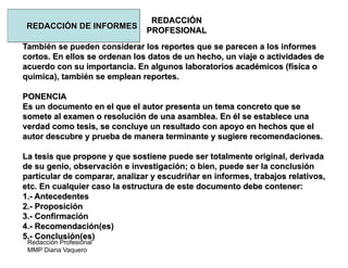 Redacción Profesional
MMP Diana Vaquero
REDACCIÓN
PROFESIONAL
REDACCIÓN DE INFORMES
También se pueden considerar los reportes que se parecen a los informes
cortos. En ellos se ordenan los datos de un hecho, un viaje o actividades de
acuerdo con su importancia. En algunos laboratorios académicos (física o
química), también se emplean reportes.
PONENCIA
Es un documento en el que el autor presenta un tema concreto que se
somete al examen o resolución de una asamblea. En él se establece una
verdad como tesis, se concluye un resultado con apoyo en hechos que el
autor descubre y prueba de manera terminante y sugiere recomendaciones.
La tesis que propone y que sostiene puede ser totalmente original, derivada
de su genio, observación e investigación; o bien, puede ser la conclusión
particular de comparar, analizar y escudriñar en informes, trabajos relativos,
etc. En cualquier caso la estructura de este documento debe contener:
1.- Antecedentes
2.- Proposición
3.- Confirmación
4.- Recomendación(es)
5.- Conclusión(es)
 
