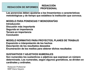 Redacción Profesional
MMP Diana Vaquero
REDACCIÓN
PROFESIONAL
REDACCIÓN DE INFORMES
Las ponencias deben ajustarse a los lineamientos o características
metodológicas y de tiempo que establece la institución que convoca.
MODELO PARA PONENCIAS Y MONOGRAFÍAS
Introducción
Discusión más importante
Segunda en importancia
Tercera en importancia
Conclusión
MODELO NORMATIVO PARA PROYECTOS, PLANES DE TRABAJO
Exposición e interpretación de los hechos
Descripción de los resultados deseados
Enumeración de los medios para obtener dichos resultados
SUSTANTIVOS Y ADJETIVOS NUMERALES
Son numerales los sustantivos o adjetivos que expresan un número
determinado. Los numerales, según algunos gramáticos, se dividen en
cardinales y ordinales.
 
