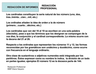 Redacción Profesional
MMP Diana Vaquero
REDACCIÓN
PROFESIONAL
REDACCIÓN DE INFORMES
Los cardinales constituyen la serie natural de los número (uno, dos,
tres..treinta…cien…mil, etc.)
Los ordinales añaden la idea de orden a la de número
(primero…cuarto…décimo, etc.)
Los cardinales que van del 16 al 19 se escriben en una sola palabra
(dieciséis), pese a que los términos que los designan se compongan de la
voz diez, la conjunción y el cardinal correspondiente. Lo mismo ocurre con
la decena del 21 al 29.
Respecto a los ordinales que representan los números 11 y 12, las formas
reconocidas por los gramáticos son undécimo y duodécimo, como ocurre
con frecuencia en el lenguaje ordinario.
Otra clase de sustantivos o adjetivos numerales está integrada por los
partitivos. Éstos expresan como su nombre lo indica, la división de un todo
en partes iguales; ejemplos El número 12 es la doceava parte de 144.
 