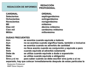 Redacción Profesional
MMP Diana Vaquero
REDACCIÓN
PROFESIONAL
REDACCIÓN DE INFORMES
CARDINAL ORDINAL
Setecientos septingentésimo
Ochocientos octingentésimo
Novecientos nonigentésimo
Mil milésimo
Diez mil décimo milésimo
Cien mil centésimo milésimo
Millón millonésimo
DUDAS FRECUENTES
Aún se acentúa cuando equivale a todavía
Aun no se acentúa cuando significa hasta, también o inclusive
Más se acentúa cuando es adverbio de cantidad
Mas no lleva acento cuando es conjunción y equivale a pero
Solo cuando equivale al adverbio solamente
Debe de se utiliza cuando equivale a duda o suposición
Debe se utiliza cuando equivale a obligación
Sino y si no para saber cuándo se debe escribir sino junto a si no
separado, hay que colocar inmediatamente después de estas partículas la
 