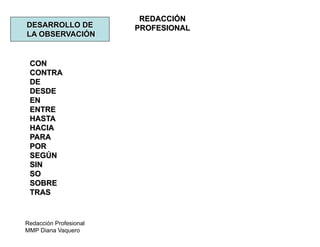 Redacción Profesional
MMP Diana Vaquero
REDACCIÓN
PROFESIONALDESARROLLO DE
LA OBSERVACIÓN
CON
CONTRA
DE
DESDE
EN
ENTRE
HASTA
HACIA
PARA
POR
SEGÚN
SIN
SO
SOBRE
TRAS
 