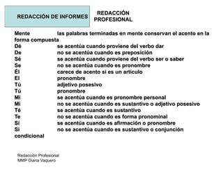 Redacción Profesional
MMP Diana Vaquero
REDACCIÓN
PROFESIONAL
REDACCIÓN DE INFORMES
Mente las palabras terminadas en mente conservan el acento en la
forma compuesta
Dé se acentúa cuando proviene del verbo dar
De no se acentúa cuando es preposición
Sé se acentúa cuando proviene del verbo ser o saber
Se no se acentúa cuando es pronombre
Él carece de acento si es un artículo
El pronombre
Tú adjetivo posesivo
Tú pronombre
Mí se acentúa cuando es pronombre personal
Mi no se acentúa cuando es sustantivo o adjetivo posesivo
Té se acentúa cuando es sustantivo
Te no se acentúa cuando es forma pronominal
Sí se acentúa cuando es afirmación o pronombre
Si no se acentúa cuando es sustantivo o conjunción
condicional
 