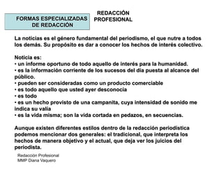 Redacción Profesional
MMP Diana Vaquero
REDACCIÓN
PROFESIONALFORMAS ESPECIALIZADAS
DE REDACCIÓN
La noticias es el género fundamental del periodismo, el que nutre a todos
los demás. Su propósito es dar a conocer los hechos de interés colectivo.
Noticia es:
• un informe oportuno de todo aquello de interés para la humanidad.
• es la información corriente de los sucesos del día puesta al alcance del
público.
• pueden ser consideradas como un producto comerciable
• es todo aquello que usted ayer desconocía
• es todo
• es un hecho provisto de una campanita, cuya intensidad de sonido me
indica su valía
• es la vida misma; son la vida cortada en pedazos, en secuencias.
Aunque existen diferentes estilos dentro de la redacción periodística
podemos mencionar dos generales: el tradicional, que interpreta los
hechos de manera objetivo y el actual, que deja ver los juicios del
periodista.
 